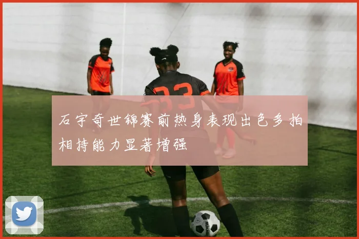 石宇奇世锦赛前热身表现出色多拍相持能力显著增强