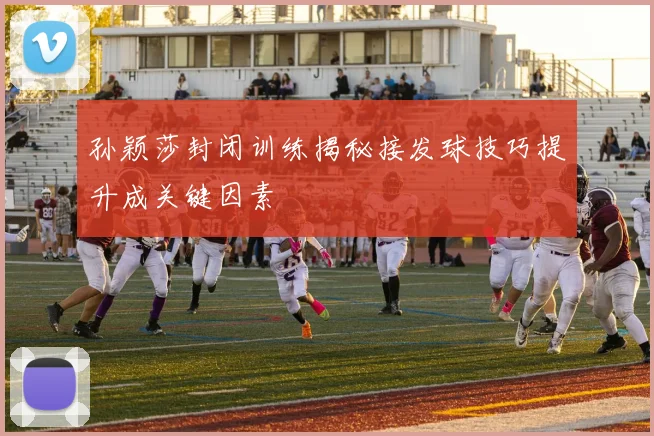 孙颖莎封闭训练揭秘接发球技巧提升成关键因素