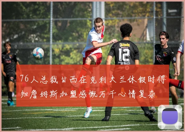 76人总裁甘西在克利夫兰休假时得知詹姆斯加盟感慨万千心情复杂