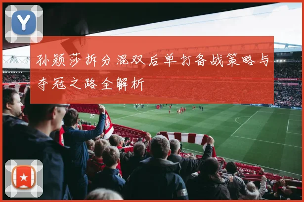 孙颖莎拆分混双后单打备战策略与夺冠之路全解析
