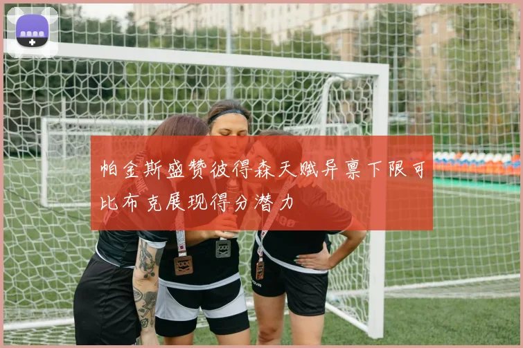 帕金斯盛赞彼得森天赋异禀下限可比布克展现得分潜力