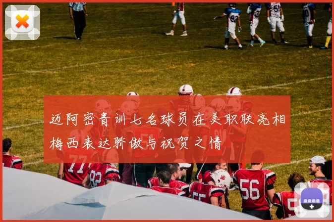 迈阿密青训七名球员在美职联亮相梅西表达骄傲与祝贺之情