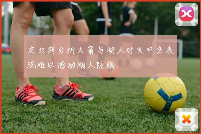 皮尔斯分析火箭与湖人对决申京表现难以撼动湖人防线
