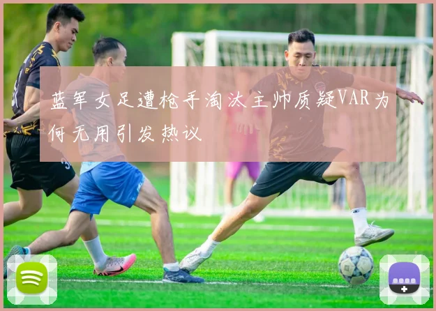 蓝军女足遭枪手淘汰主帅质疑VAR为何无用引发热议