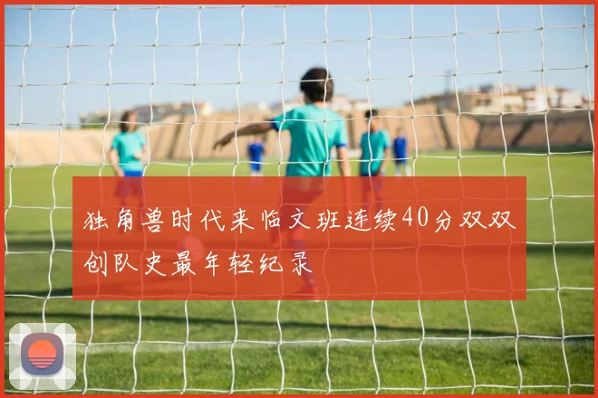 独角兽时代来临文班连续40分双双创队史最年轻纪录