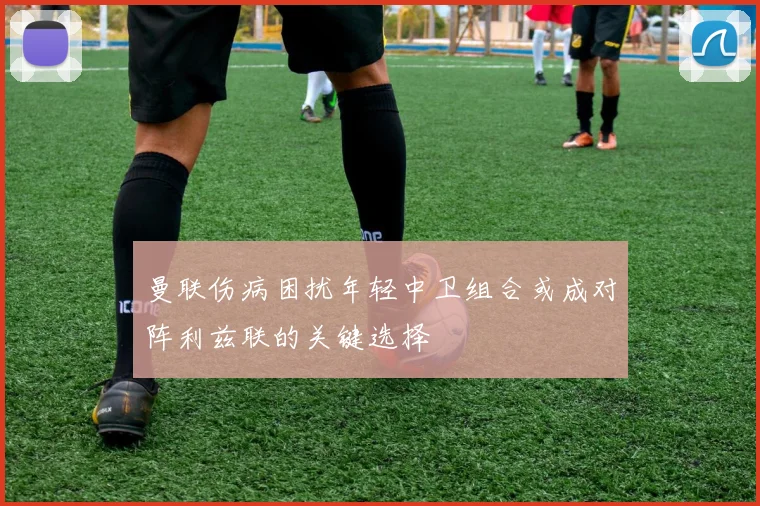 曼联伤病困扰年轻中卫组合或成对阵利兹联的关键选择