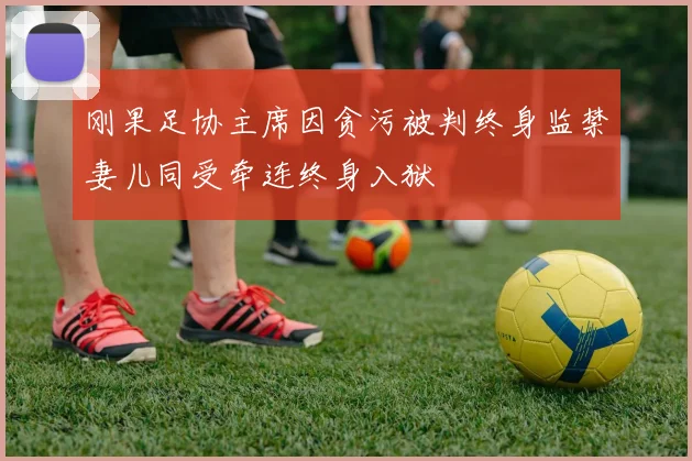 刚果足协主席因贪污被判终身监禁妻儿同受牵连终身入狱