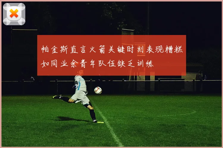 帕金斯直言火箭关键时刻表现糟糕如同业余青年队伍缺乏训练
