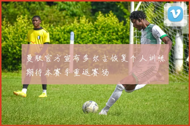 曼联官方宣布多尔古恢复个人训练期待本赛季重返赛场