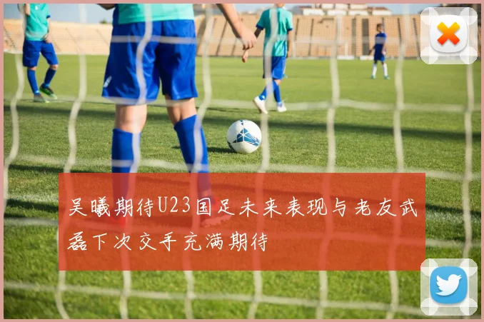 吴曦期待U23国足未来表现与老友武磊下次交手充满期待