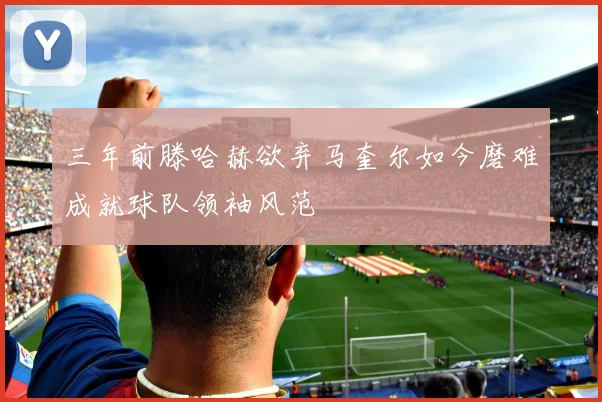 三年前滕哈赫欲弃马奎尔如今磨难成就球队领袖风范