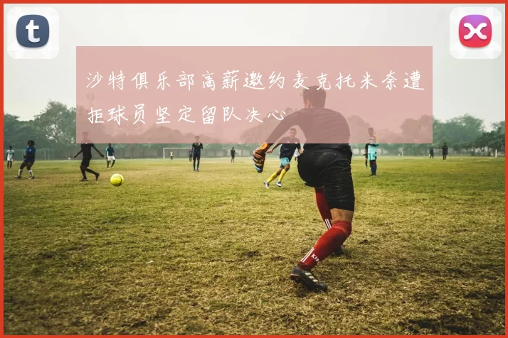 沙特俱乐部高薪邀约麦克托米奈遭拒球员坚定留队决心