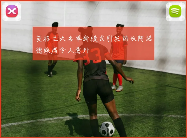 英格兰大名单新模式引发热议阿诺德缺席令人意外