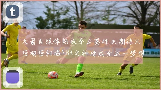 火箭自媒体热议季后赛对决期待火密湖密相遇NBA之神请成全这一梦想