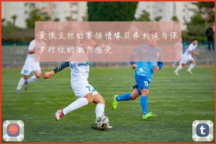 爱恨交织的赛场情缘贝弗利谈与保罗对位的激烈感受