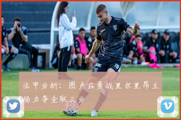法甲分析:图卢兹勇战里尔里昂主场力争全取三分