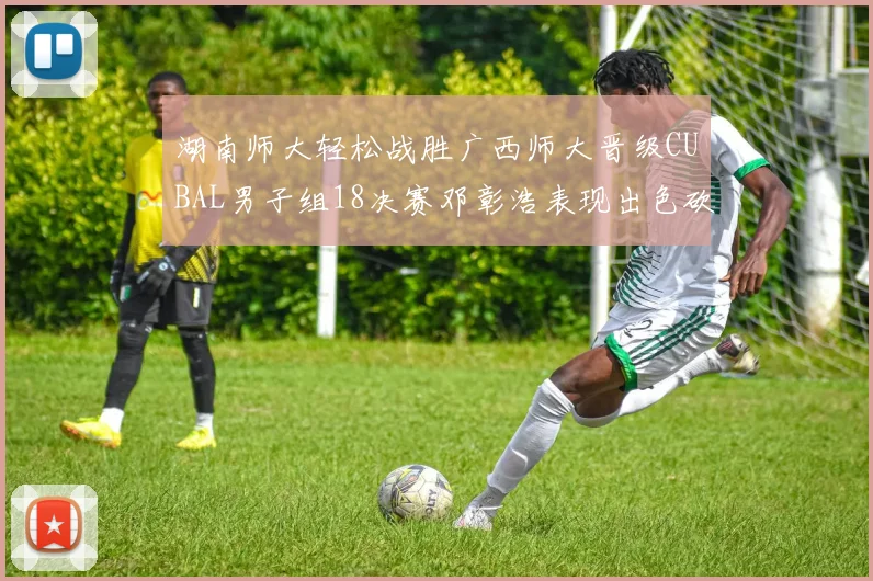 湖南师大轻松战胜广西师大晋级CUBAL男子组18决赛邓彰浩表现出色砍下26分7篮板