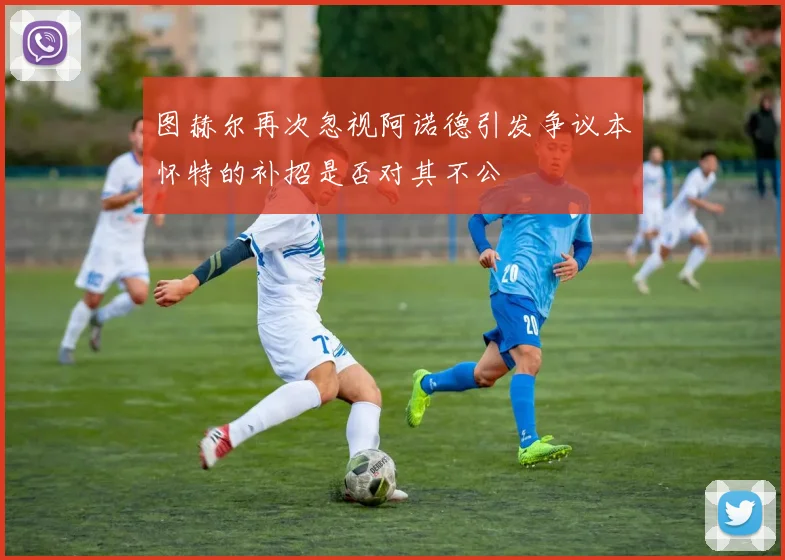 图赫尔再次忽视阿诺德引发争议本怀特的补招是否对其不公