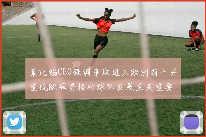 莱比锡CEO强调争取进入欧洲前十并重视欧冠资格对球队发展至关重要