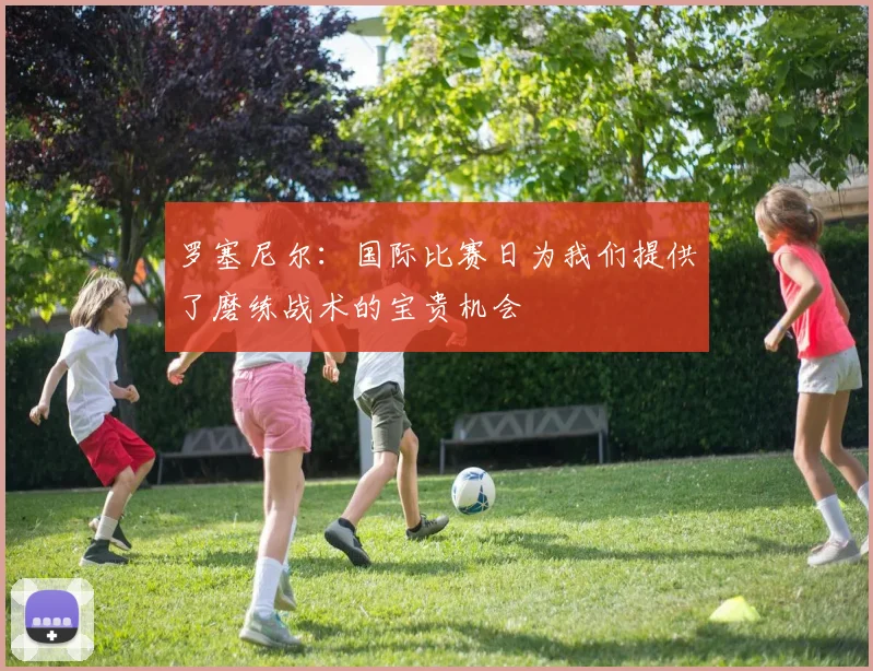 罗塞尼尔：国际比赛日为我们提供了磨练战术的宝贵机会