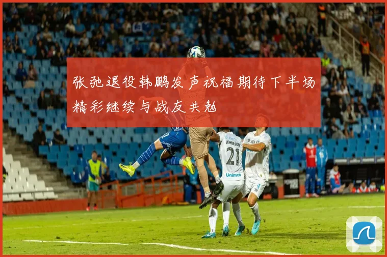 张弛退役韩鹏发声祝福期待下半场精彩继续与战友共勉